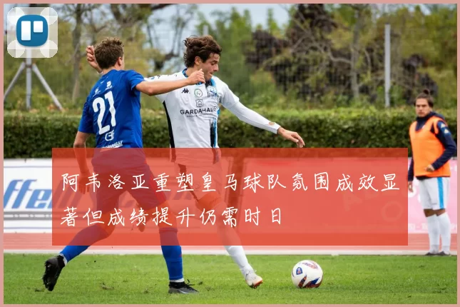 阿韦洛亚重塑皇马球队氛围成效显著但成绩提升仍需时日