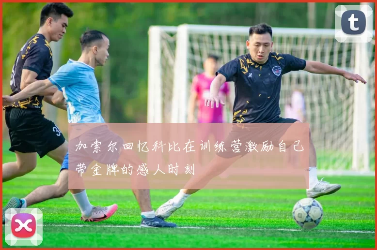 加索尔回忆科比在训练营激励自己带金牌的感人时刻