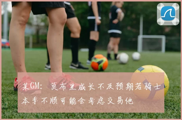 某GM：莫布里成长不及预期若骑士本季不顺可能会考虑交易他