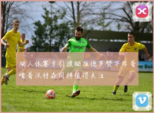 湖人休赛季引援瞄准德罗赞字母哥嘴哥沃特森同样值得关注