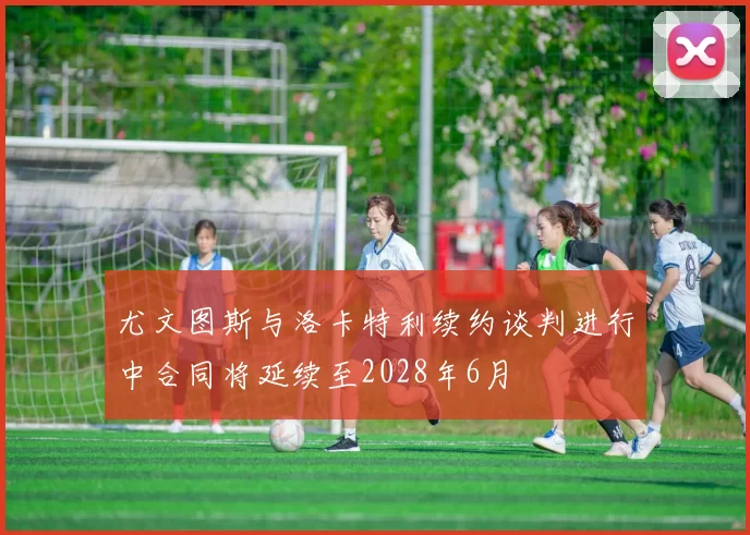 尤文图斯与洛卡特利续约谈判进行中合同将延续至2028年6月