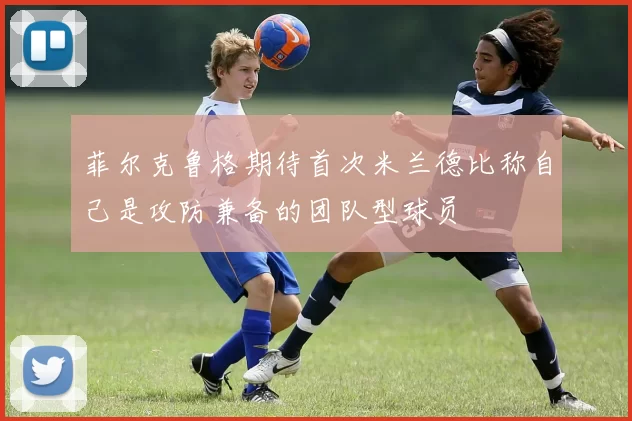 菲尔克鲁格期待首次米兰德比称自己是攻防兼备的团队型球员