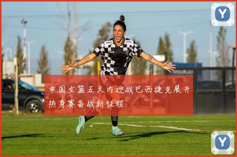 中国女篮五天内迎战巴西捷克展开热身赛备战新征程