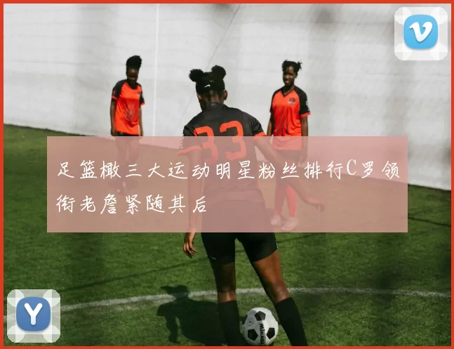 足篮橄三大运动明星粉丝排行C罗领衔老詹紧随其后
