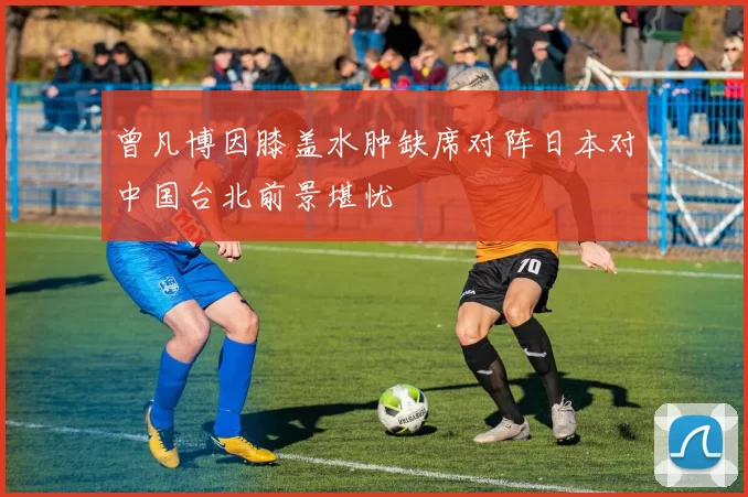 曾凡博因膝盖水肿缺席对阵日本对中国台北前景堪忧