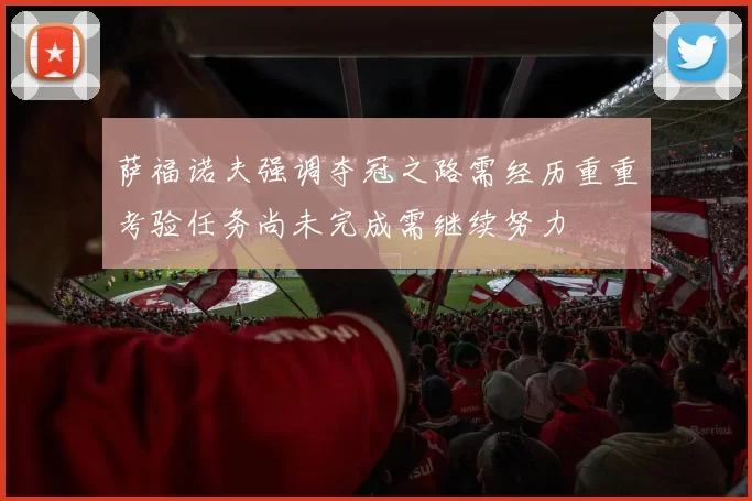 萨福诺夫强调夺冠之路需经历重重考验任务尚未完成需继续努力