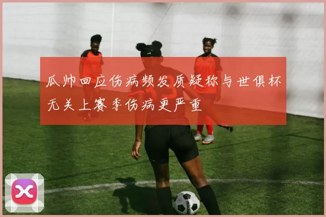 瓜帅回应伤病频发质疑称与世俱杯无关上赛季伤病更严重