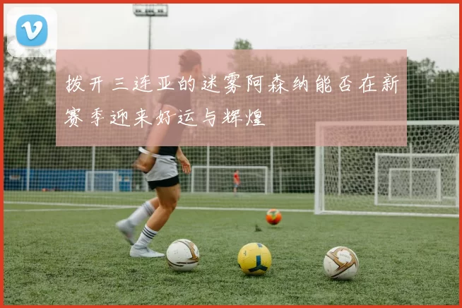 拨开三连亚的迷雾阿森纳能否在新赛季迎来好运与辉煌