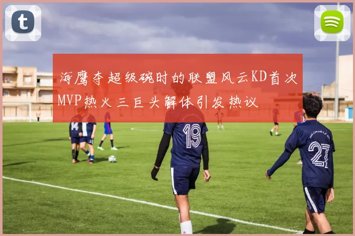 海鹰夺超级碗时的联盟风云KD首次MVP热火三巨头解体引发热议