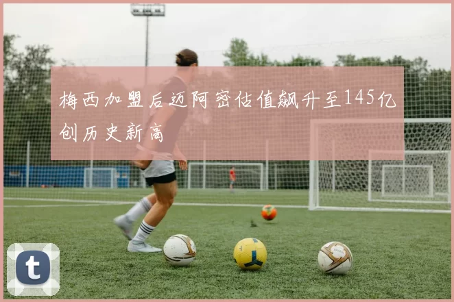 梅西加盟后迈阿密估值飙升至145亿创历史新高