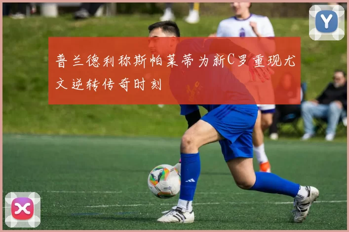 普兰德利称斯帕莱蒂为新C罗重现尤文逆转传奇时刻