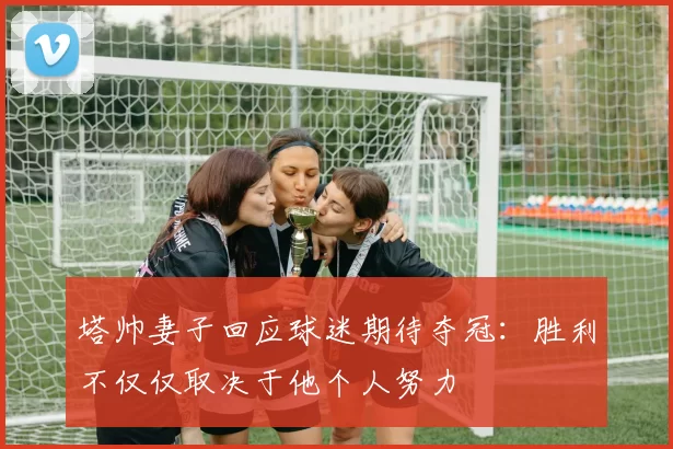 塔帅妻子回应球迷期待夺冠：胜利不仅仅取决于他个人努力
