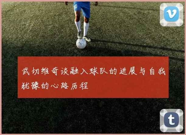 武切维奇谈融入球队的进展与自我犹豫的心路历程